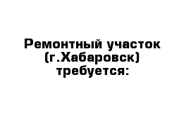 Ремонтный участок (г.Хабаровск) требуется: